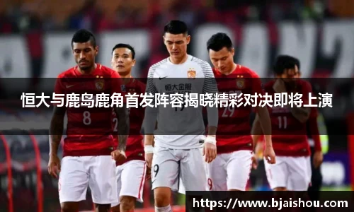 恒大与鹿岛鹿角首发阵容揭晓精彩对决即将上演